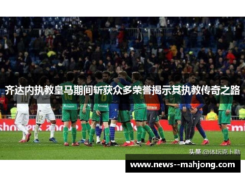 齐达内执教皇马期间斩获众多荣誉揭示其执教传奇之路