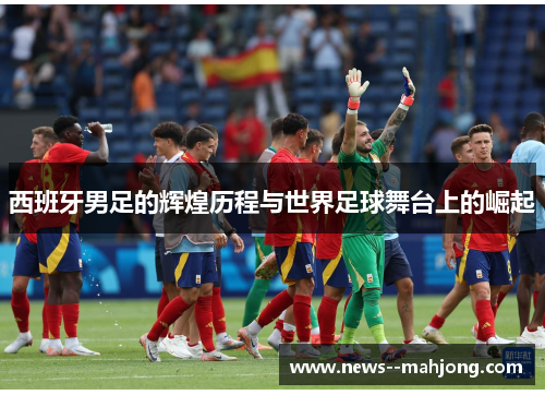 西班牙男足的辉煌历程与世界足球舞台上的崛起