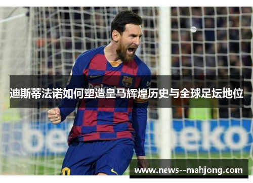 迪斯蒂法诺如何塑造皇马辉煌历史与全球足坛地位