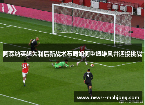 阿森纳英超失利后新战术布局如何重振雄风并迎接挑战 阿森纳英超失利后新战术布局如何重振雄风并迎接挑战