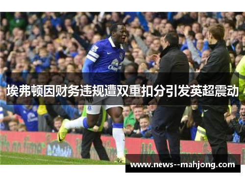埃弗顿因财务违规遭双重扣分引发英超震动 埃弗顿因财务违规遭双重扣分引发英超震动