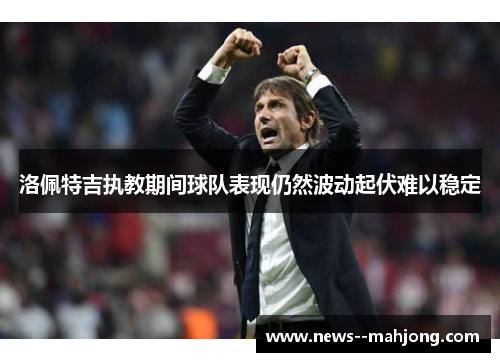 洛佩特吉执教期间球队表现仍然波动起伏难以稳定 洛佩特吉执教期间球队表现仍然波动起伏难以稳定