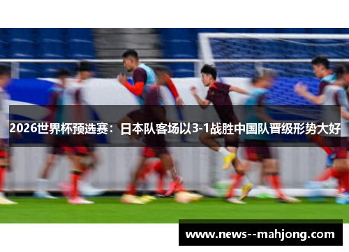 2026世界杯预选赛:日本队客场以3-1战胜中国队晋级形势大好 2026世界杯预选赛:日本队客场以3-1战胜中国队晋级形势大好