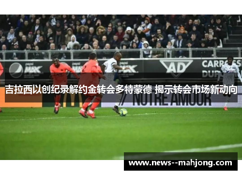 吉拉西以创纪录解约金转会多特蒙德 揭示转会市场新动向 吉拉西以创纪录解约金转会多特蒙德 揭示转会市场新动向