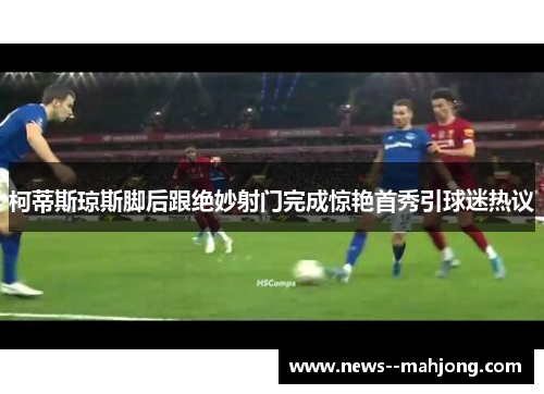 柯蒂斯琼斯脚后跟绝妙射门完成惊艳首秀引球迷热议 柯蒂斯琼斯脚后跟绝妙射门完成惊艳首秀引球迷热议