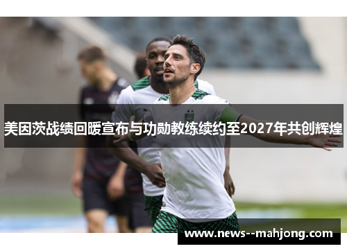 美因茨战绩回暖宣布与功勋教练续约至2027年共创辉煌 美因茨战绩回暖宣布与功勋教练续约至2027年共创辉煌