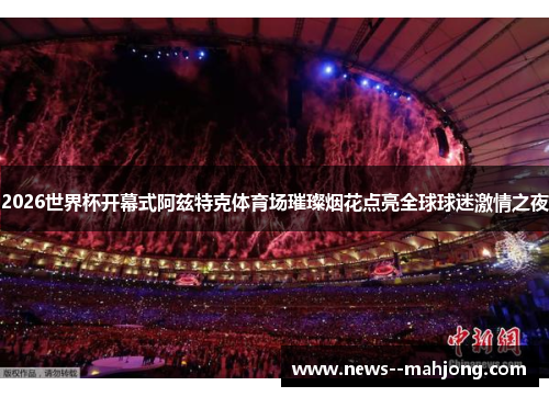 2026世界杯开幕式阿兹特克体育场璀璨烟花点亮全球球迷激情之夜